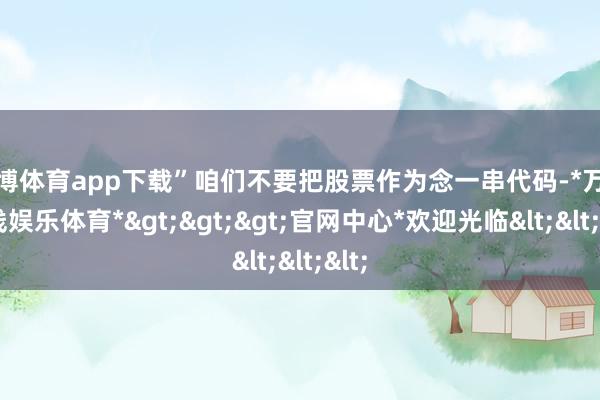 万博体育app下载”咱们不要把股票作为念一串代码-*万博在线娱乐体育*>>>官网中心*欢迎光临<<<