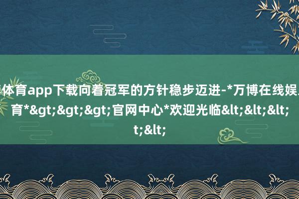 万博体育app下载向着冠军的方针稳步迈进-*万博在线娱乐体育*>>>官网中心*欢迎光临<<<