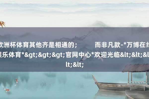 欧洲杯体育其他齐是相通的；        而非凡款-*万博在线娱乐体育*>>>官网中心*欢迎光临<<<