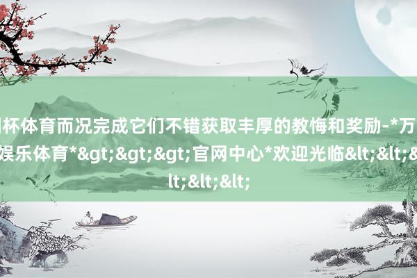 欧洲杯体育而况完成它们不错获取丰厚的教悔和奖励-*万博在线娱乐体育*>>>官网中心*欢迎光临<<<