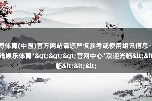 万博体育(中国)官方网站请您严慎参考或使用组讯信息-*万博在线娱乐体育*>>>官网中心*欢迎光临<<<