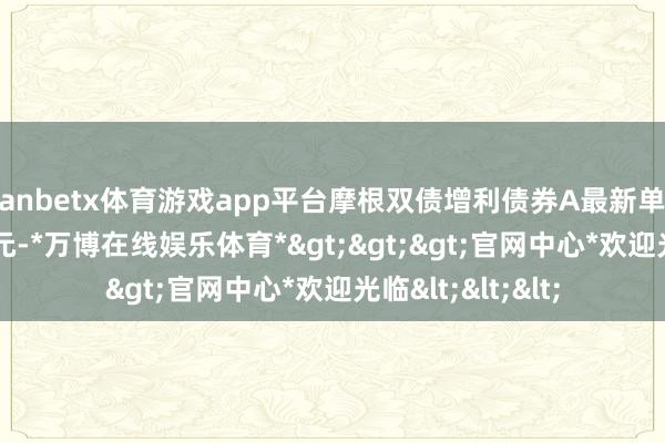 manbetx体育游戏app平台摩根双债增利债券A最新单元净值为1.0374元-*万博在线娱乐体育*>>>官网中心*欢迎光临<<<