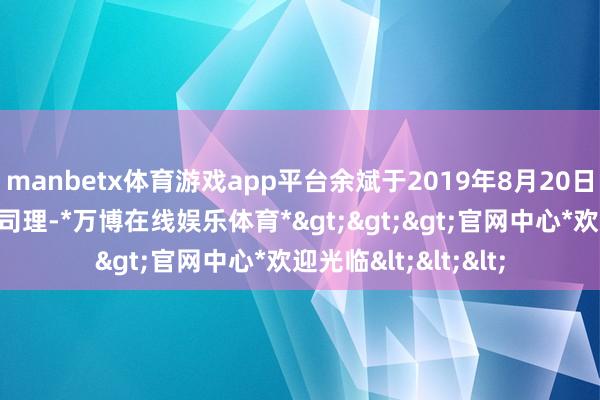 manbetx体育游戏app平台余斌于2019年8月20日起任职本基金基金司理-*万博在线娱乐体育*>>>官网中心*欢迎光临<<<