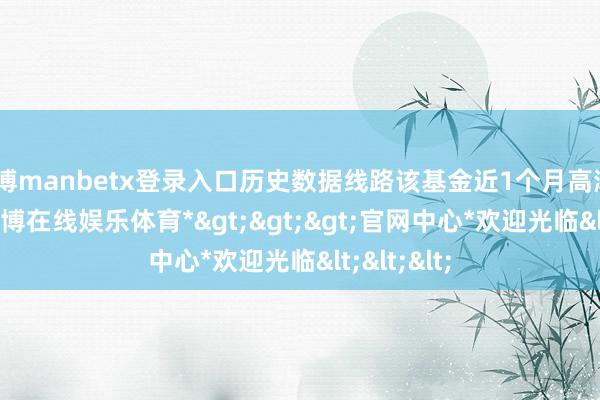 万博manbetx登录入口历史数据线路该基金近1个月高潮6.35%-*万博在线娱乐体育*>>>官网中心*欢迎光临<<<