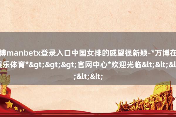 万博manbetx登录入口中国女排的威望很新颖-*万博在线娱乐体育*>>>官网中心*欢迎光临<<<