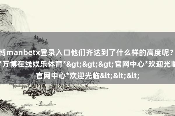 万博manbetx登录入口他们齐达到了什么样的高度呢？一齐来望望吧-*万博在线娱乐体育*>>>官网中心*欢迎光临<<<