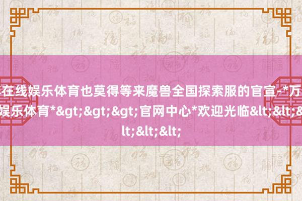 万博在线娱乐体育也莫得等来魔兽全国探索服的官宣-*万博在线娱乐体育*>>>官网中心*欢迎光临<<<