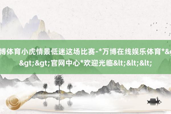 万博体育小虎情景低迷这场比赛-*万博在线娱乐体育*>>>官网中心*欢迎光临<<<