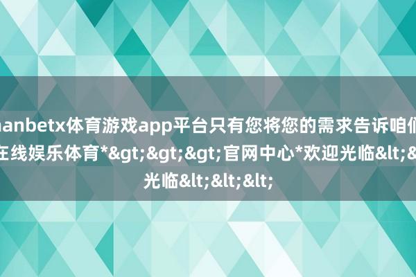 manbetx体育游戏app平台只有您将您的需求告诉咱们-*万博在线娱乐体育*>>>官网中心*欢迎光临<<<