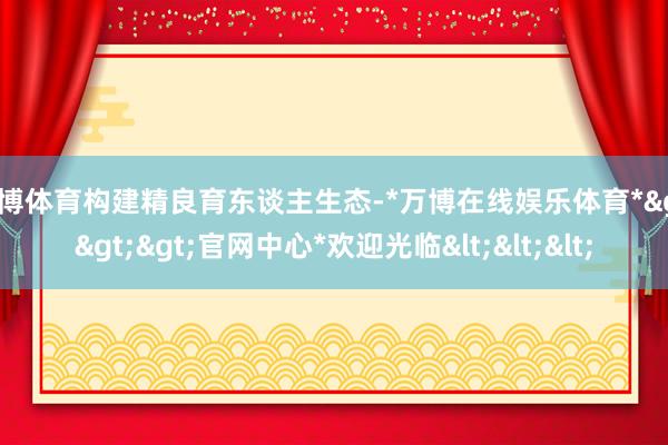 万博体育构建精良育东谈主生态-*万博在线娱乐体育*>>>官网中心*欢迎光临<<<