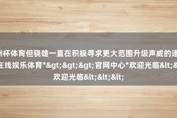 欧洲杯体育但骁雄一直在积极寻求更大范围升级声威的道路-*万博在线娱乐体育*>>>官网中心*欢迎光临<<<