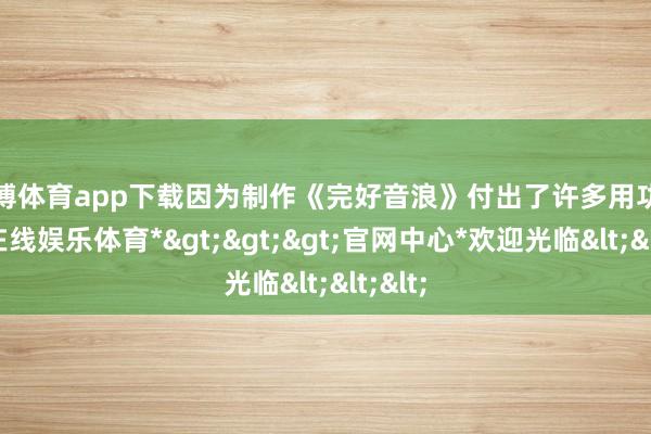 万博体育app下载因为制作《完好音浪》付出了许多用功-*万博在线娱乐体育*>>>官网中心*欢迎光临<<<