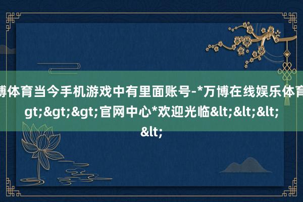 万博体育当今手机游戏中有里面账号-*万博在线娱乐体育*>>>官网中心*欢迎光临<<<