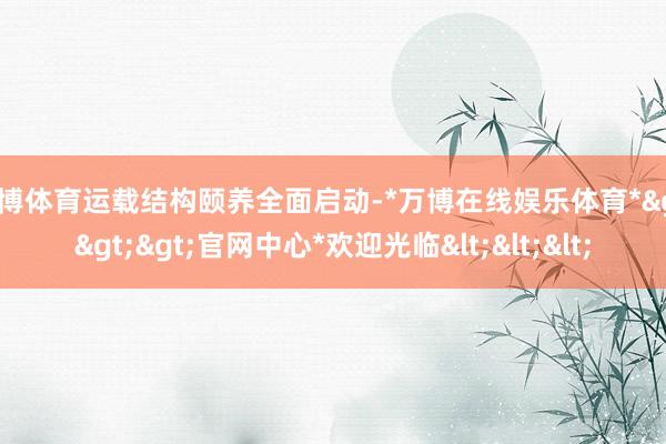 万博体育运载结构颐养全面启动-*万博在线娱乐体育*>>>官网中心*欢迎光临<<<