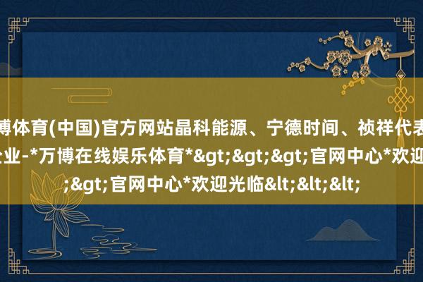 万博体育(中国)官方网站晶科能源、宁德时间、祯祥代表中国“新三样”的企业-*万博在线娱乐体育*>>>官网中心*欢迎光临<<<