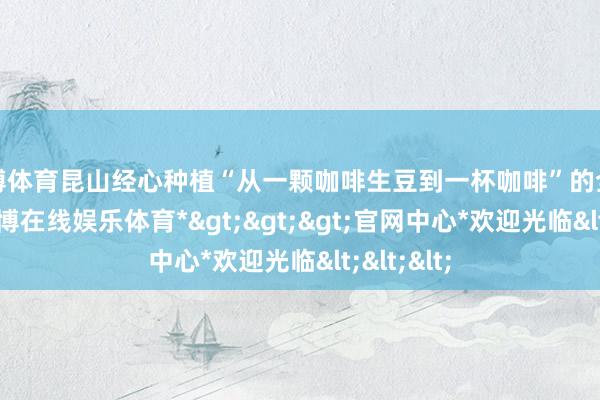 万博体育昆山经心种植“从一颗咖啡生豆到一杯咖啡”的全产业链-*万博在线娱乐体育*>>>官网中心*欢迎光临<<<