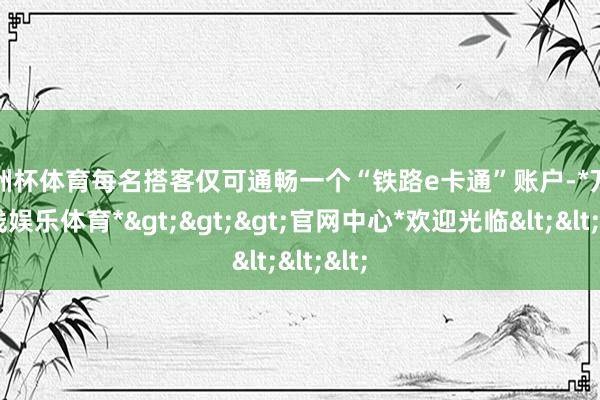 欧洲杯体育每名搭客仅可通畅一个“铁路e卡通”账户-*万博在线娱乐体育*>>>官网中心*欢迎光临<<<