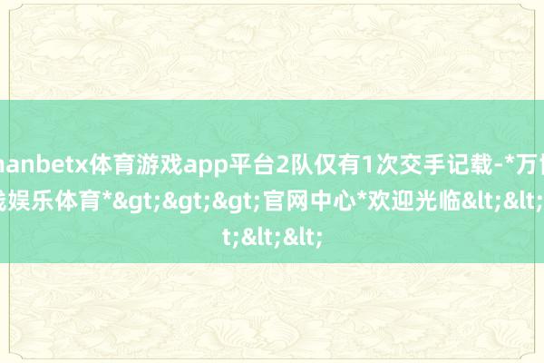 manbetx体育游戏app平台2队仅有1次交手记载-*万博在线娱乐体育*>>>官网中心*欢迎光临<<<