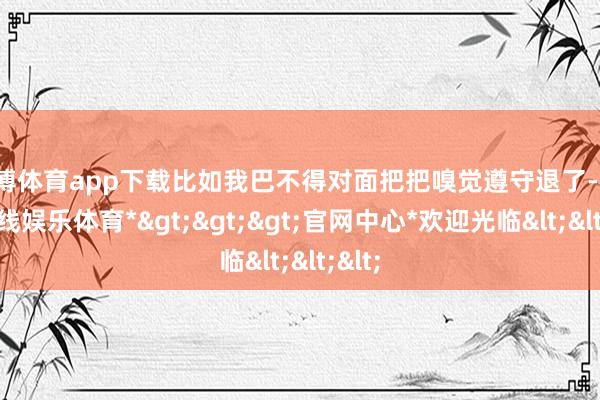 万博体育app下载比如我巴不得对面把把嗅觉遵守退了-*万博在线娱乐体育*>>>官网中心*欢迎光临<<<