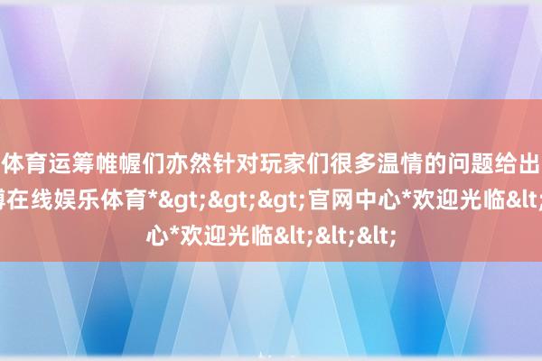 万博体育运筹帷幄们亦然针对玩家们很多温情的问题给出了修起-*万博在线娱乐体育*>>>官网中心*欢迎光临<<<