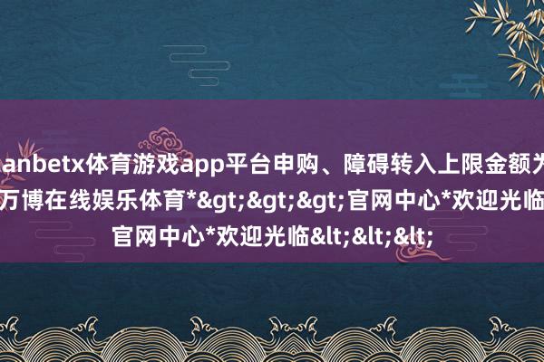 manbetx体育游戏app平台申购、障碍转入上限金额为100.0万元-*万博在线娱乐体育*>>>官网中心*欢迎光临<<<