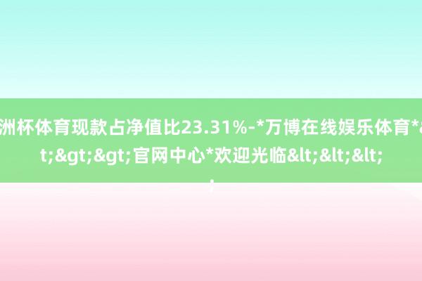 欧洲杯体育现款占净值比23.31%-*万博在线娱乐体育*>>>官网中心*欢迎光临<<<