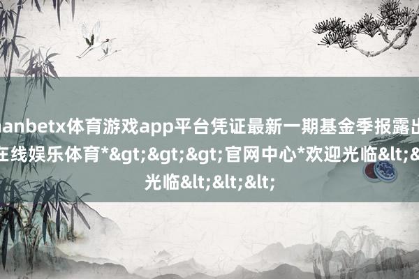 manbetx体育游戏app平台凭证最新一期基金季报露出-*万博在线娱乐体育*>>>官网中心*欢迎光临<<<