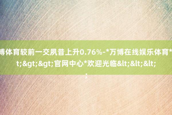 万博体育较前一交夙昔上升0.76%-*万博在线娱乐体育*>>>官网中心*欢迎光临<<<