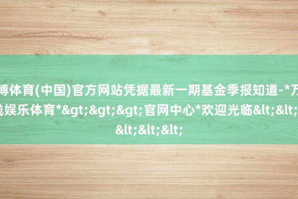 万博体育(中国)官方网站凭据最新一期基金季报知道-*万博在线娱乐体育*>>>官网中心*欢迎光临<<<