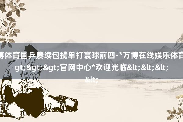 万博体育国乒赓续包揽单打寰球前四-*万博在线娱乐体育*>>>官网中心*欢迎光临<<<