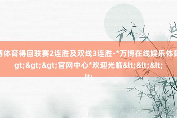 万博体育得回联赛2连胜及双线3连胜-*万博在线娱乐体育*>>>官网中心*欢迎光临<<<