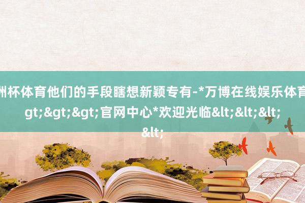 欧洲杯体育他们的手段瞎想新颖专有-*万博在线娱乐体育*>>>官网中心*欢迎光临<<<