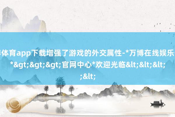 万博体育app下载增强了游戏的外交属性-*万博在线娱乐体育*>>>官网中心*欢迎光临<<<