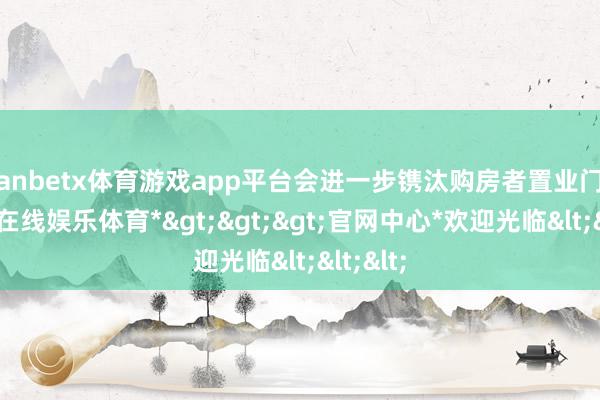 manbetx体育游戏app平台会进一步镌汰购房者置业门槛-*万博在线娱乐体育*>>>官网中心*欢迎光临<<<