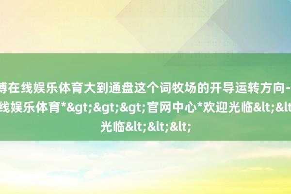 万博在线娱乐体育大到通盘这个词牧场的开导运转方向-*万博在线娱乐体育*>>>官网中心*欢迎光临<<<