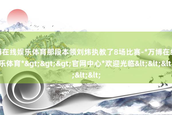 万博在线娱乐体育那段本领刘炜执教了8场比赛-*万博在线娱乐体育*>>>官网中心*欢迎光临<<<