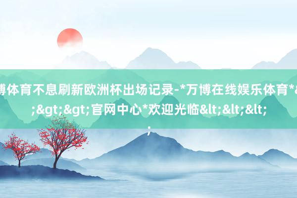 万博体育不息刷新欧洲杯出场记录-*万博在线娱乐体育*>>>官网中心*欢迎光临<<<