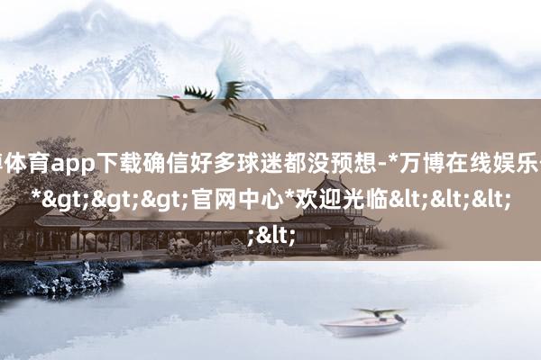 万博体育app下载确信好多球迷都没预想-*万博在线娱乐体育*>>>官网中心*欢迎光临<<<