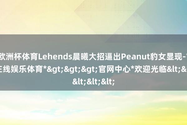 欧洲杯体育Lehends晨曦大招逼出Peanut豹女显现-*万博在线娱乐体育*>>>官网中心*欢迎光临<<<