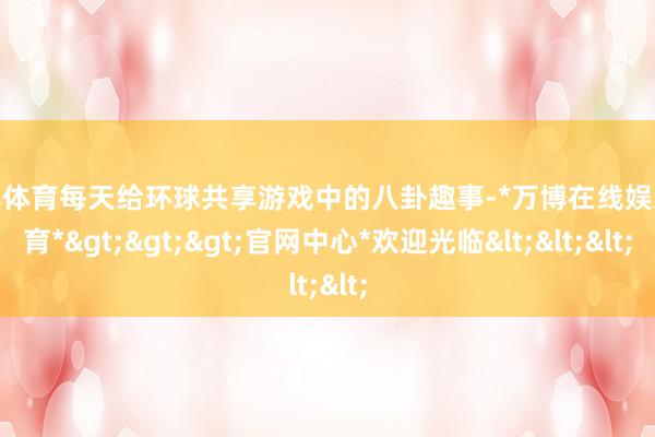 万博体育每天给环球共享游戏中的八卦趣事-*万博在线娱乐体育*>>>官网中心*欢迎光临<<<