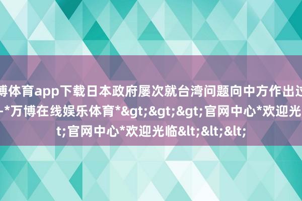 万博体育app下载日本政府屡次就台湾问题向中方作出过一系列小心答应-*万博在线娱乐体育*>>>官网中心*欢迎光临<<<