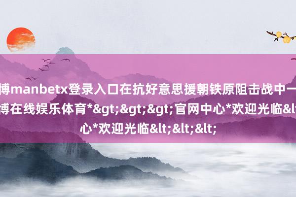 万博manbetx登录入口在抗好意思援朝铁原阻击战中一战成名-*万博在线娱乐体育*>>>官网中心*欢迎光临<<<