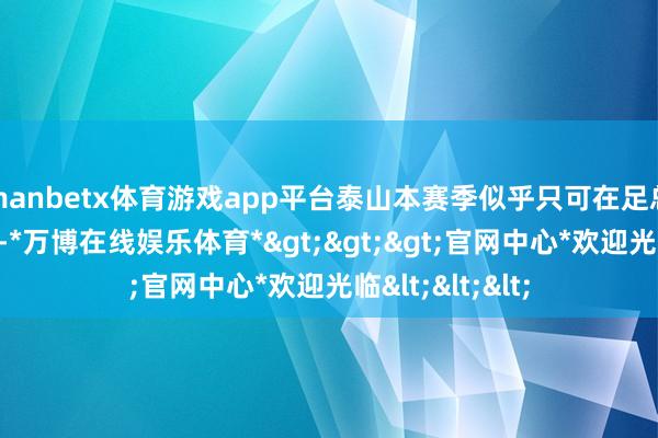 manbetx体育游戏app平台泰山本赛季似乎只可在足总杯上长途责任-*万博在线娱乐体育*>>>官网中心*欢迎光临<<<