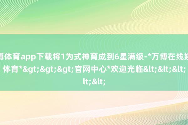 万博体育app下载将1为式神育成到6星满级-*万博在线娱乐体育*>>>官网中心*欢迎光临<<<