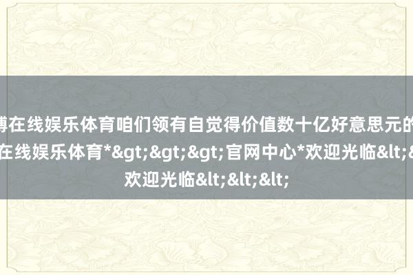 万博在线娱乐体育咱们领有自觉得价值数十亿好意思元的 IP-*万博在线娱乐体育*>>>官网中心*欢迎光临<<<