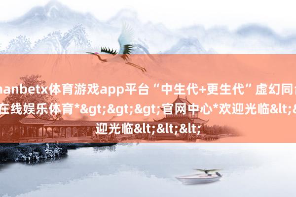 manbetx体育游戏app平台“中生代+更生代”虚幻同台-*万博在线娱乐体育*>>>官网中心*欢迎光临<<<