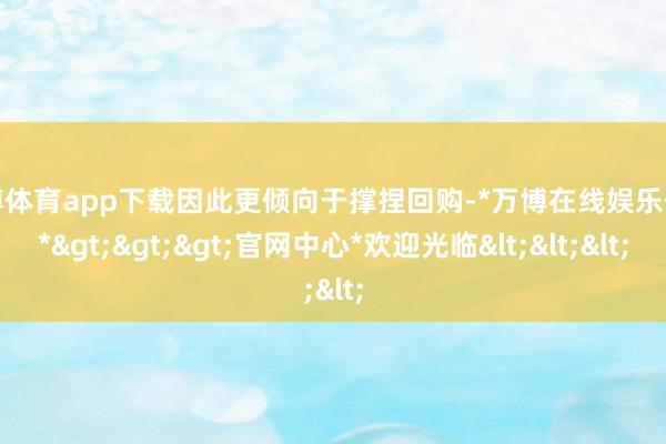 万博体育app下载因此更倾向于撑捏回购-*万博在线娱乐体育*>>>官网中心*欢迎光临<<<