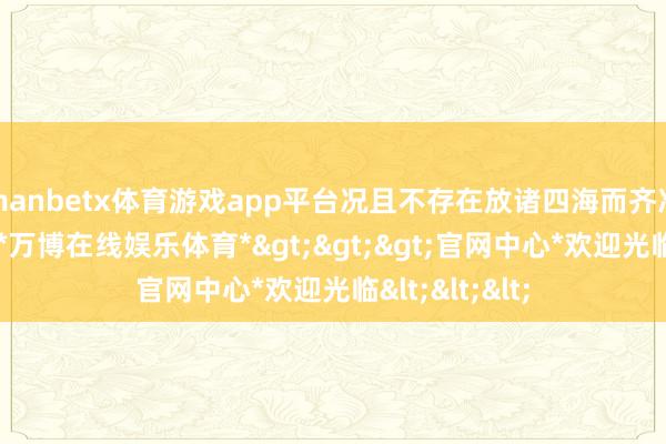 manbetx体育游戏app平台况且不存在放诸四海而齐准的措置决议-*万博在线娱乐体育*>>>官网中心*欢迎光临<<<