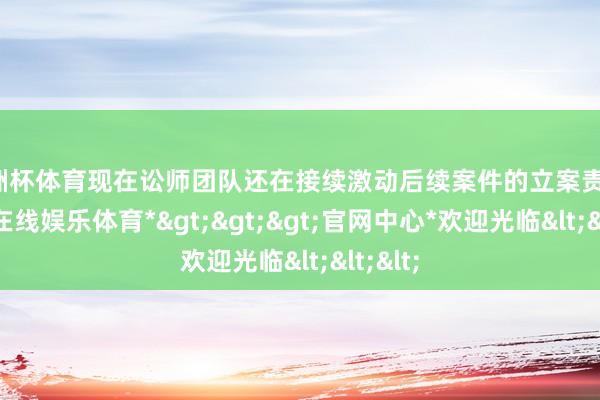 欧洲杯体育现在讼师团队还在接续激动后续案件的立案责任-*万博在线娱乐体育*>>>官网中心*欢迎光临<<<