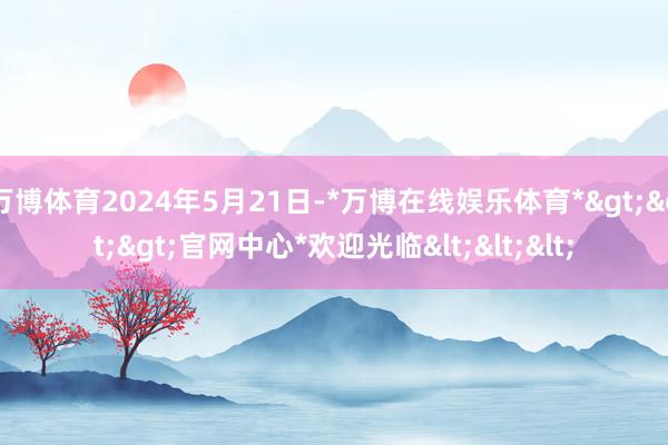 万博体育2024年5月21日-*万博在线娱乐体育*>>>官网中心*欢迎光临<<<